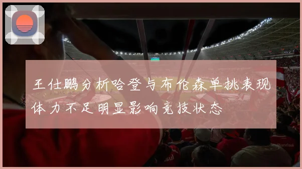王仕鹏分析哈登与布伦森单挑表现体力不足明显影响竞技状态