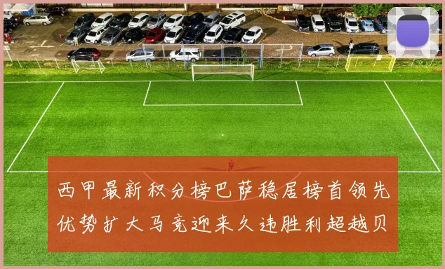 西甲最新积分榜巴萨稳居榜首领先优势扩大马竞迎来久违胜利超越贝蒂斯十分
