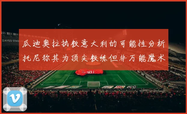 瓜迪奥拉执教意大利的可能性分析托尼称其为顶尖教练但非万能魔术师