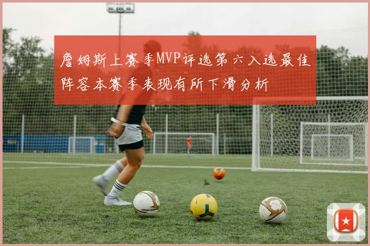 詹姆斯上赛季MVP评选第六入选最佳阵容本赛季表现有所下滑分析