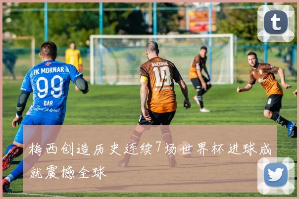 梅西创造历史连续7场世界杯进球成就震撼全球