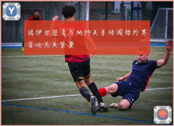 诺伊尔澄清与纳帅关系传闻称外界言论无关紧要