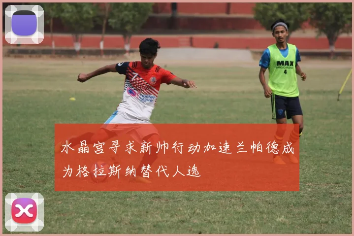 水晶宫寻求新帅行动加速兰帕德成为格拉斯纳替代人选