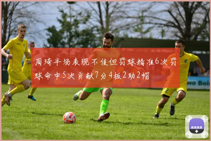 周琦半场表现不佳但罚球精准6次罚球命中5次贡献7分4板2助2帽