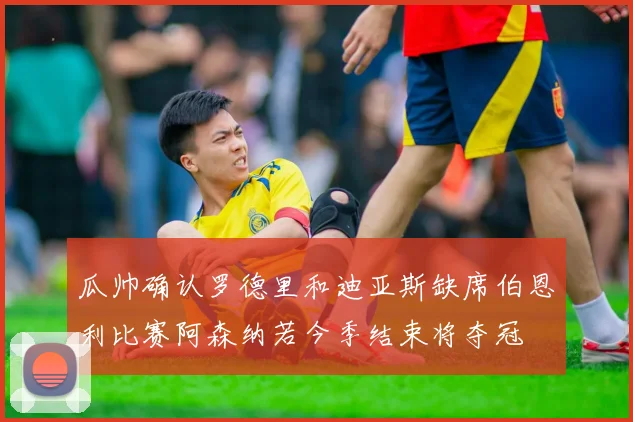 瓜帅确认罗德里和迪亚斯缺席伯恩利比赛阿森纳若今季结束将夺冠