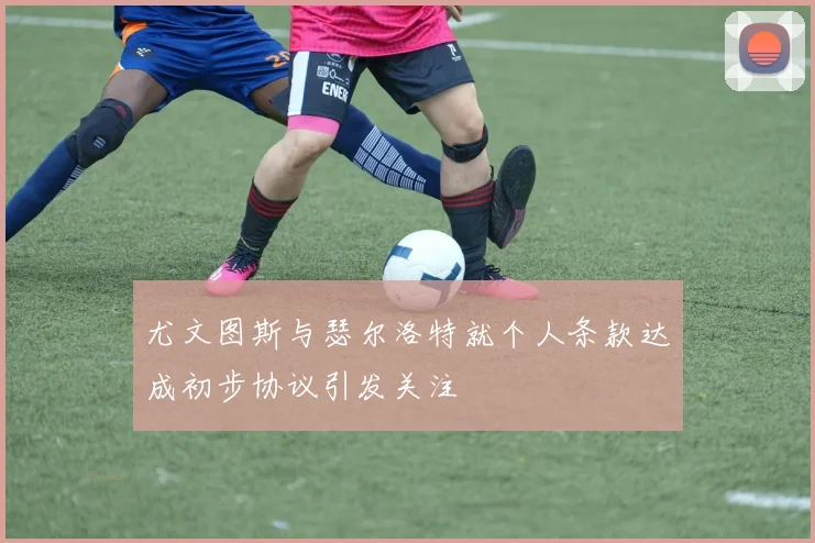 尤文图斯与瑟尔洛特就个人条款达成初步协议引发关注