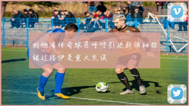 利物浦传奇球员呼吁引进新领袖称错过格伊是重大失误