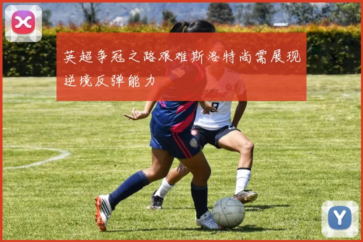 英超争冠之路艰难斯洛特尚需展现逆境反弹能力