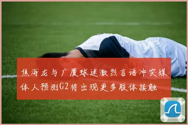 焦海龙与广厦球迷激烈言语冲突媒体人预测G2将出现更多肢体接触