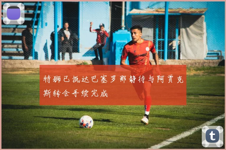 特狮已抵达巴塞罗那静待与阿贾克斯转会手续完成