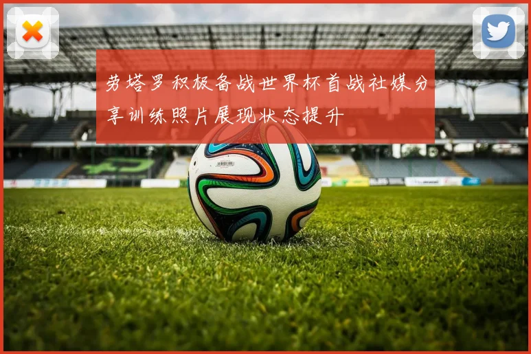 劳塔罗积极备战世界杯首战社媒分享训练照片展现状态提升