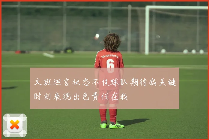 文班坦言状态不佳球队期待我关键时刻表现出色责任在我