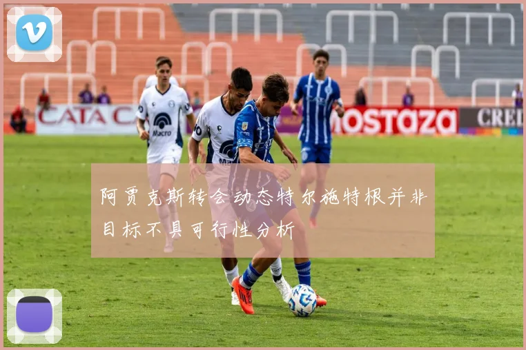 阿贾克斯转会动态特尔施特根并非目标不具可行性分析