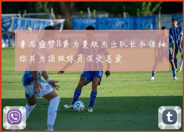鲁尼盛赞B费为曼联杰出队长和领袖称其为顶级球员深受喜爱