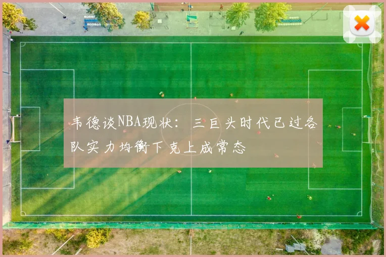 韦德谈NBA现状：三巨头时代已过各队实力均衡下克上成常态