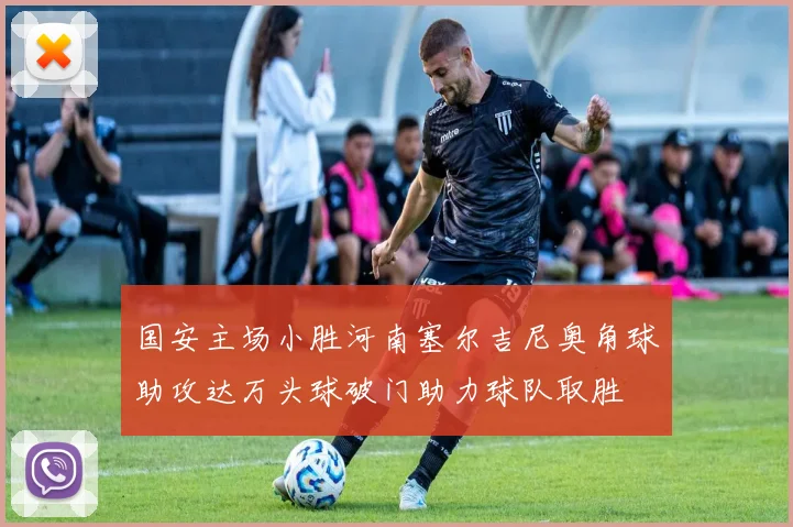 国安主场小胜河南塞尔吉尼奥角球助攻达万头球破门助力球队取胜